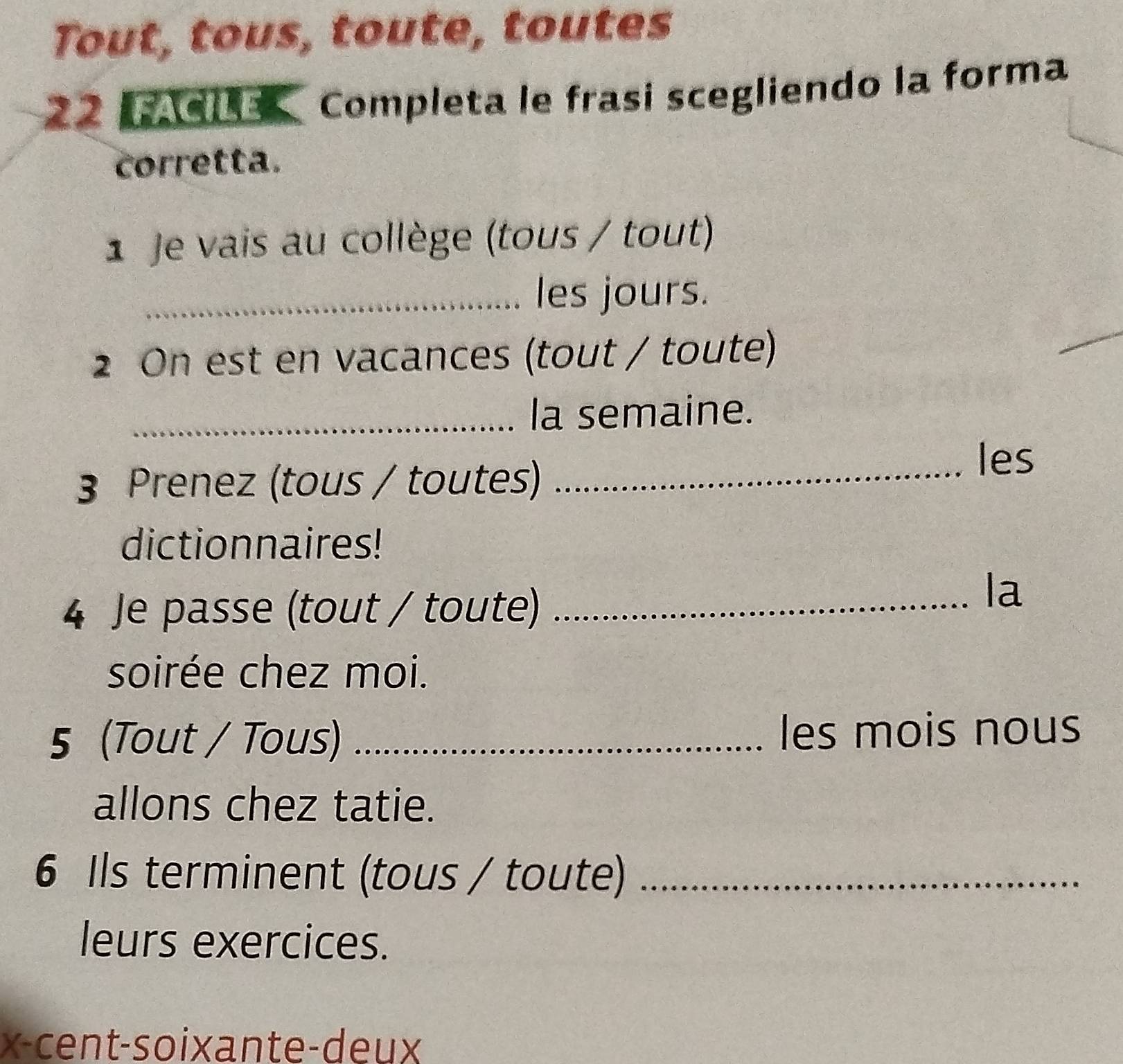 Tout, tous, toute, toutes 
22 Completa le frasi scegliendo la forma 
corretta. 
1 Je vais au collège (tous / tout) 
_les jours. 
2 On est en vacances (tout / toute) 
_la semaine. 
3 Prenez (tous / toutes) 
_les 
dictionnaires! 
4 Je passe (tout / toute)_ 
la 
soirée chez moi. 
5 (Tout / Tous) _les mois nous 
allons chez tatie. 
6 Ils terminent (tous / toute)_ 
leurs exercices. 
x-cent-soixante-deux