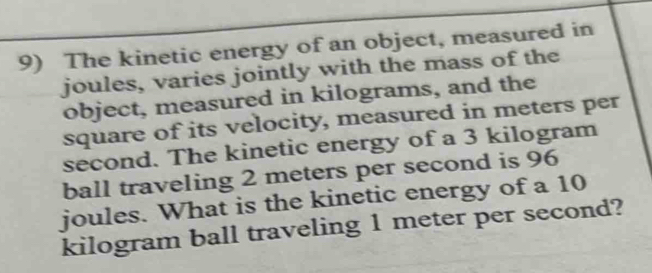 The kinetic energy of an object, measured in 
joules, varies jointly with the mass of the 
object, measured in kilograms, and the 
square of its velocity, measured in meters per
second. The kinetic energy of a 3 kilogram
ball traveling 2 meters per second is 96
joules. What is the kinetic energy of a 10
kilogram ball traveling 1 meter per second?