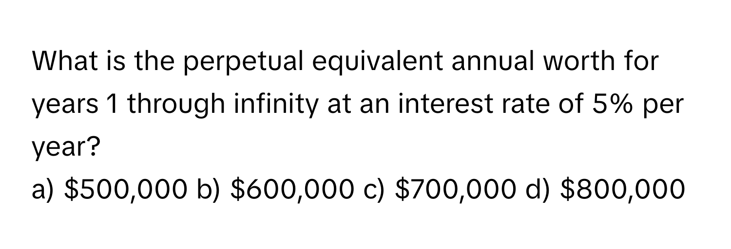 What is the perpetual equivalent annual worth for years 1 through infinity at an interest rate of 5% per year? 
a) $500,000 b) $600,000 c) $700,000 d) $800,000