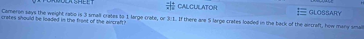  (-|+)/x|= 
PORMULA SHEET CALCULATOR GLOSSARY 
Cameron says the weight ratio is 3 small crates to 1 large crate, or 3:1. If there are 5 large crates loaded in the back of the aircraft, how many small 
crates should be loaded in the front of the aircraft?