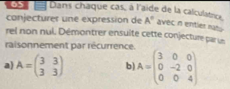 6S = Dans chaque cas, à l'aide de la calculatric, 
conjecturer une expression de A° avec n entier nat . 
rel non nul. Démontrer ensuite cette conjecture par un 
raisonnement par récurrence. 
a) A=beginpmatrix 3&3 3&3endpmatrix
b) A=beginpmatrix 3&0&0 0&-2&0 0&0&4endpmatrix