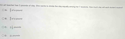 An art teacher has 3 pounds of clay. She wants to divide the clay equally among her 7 students. How much clay will each student receive?
A.  2/7  of a pound
B.  5/7  of a pound
C. 2 1/3  pounds
D. 21 pounds