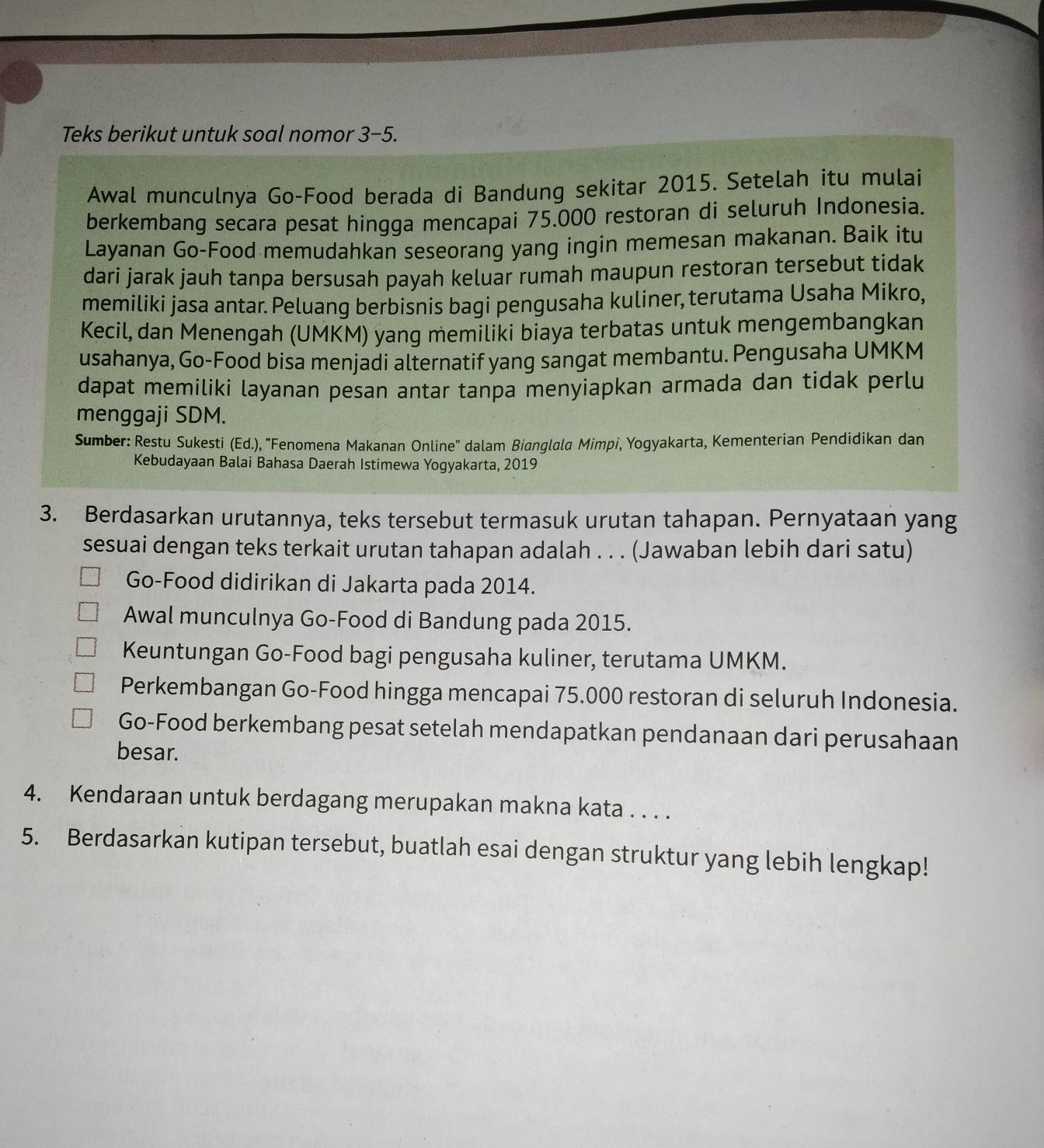 Teks berikut untuk soal nomor 3-5.
Awal munculnya Go-Food berada di Bandung sekitar 2015. Setelah itu mulai
berkembang secara pesat hingga mencapai 75.000 restoran di seluruh Indonesia.
Layanan Go-Food memudahkan seseorang yang ingin memesan makanan. Baik itu
dari jarak jauh tanpa bersusah payah keluar rumah maupun restoran tersebut tidak
memiliki jasa antar. Peluang berbisnis bagi pengusaha kuliner, terutama Usaha Mikro,
Kecil, dan Menengah (UMKM) yang memiliki biaya terbatas untuk mengembangkan
usahanya, Go-Food bisa menjadi alternatif yang sangat membantu. Pengusaha UMKM
dapat memiliki layanan pesan antar tanpa menyiapkan armada dan tidak perlu
menggaji SDM.
Sumber: Restu Sukesti (Ed.), "Fenomena Makanan Online' dalam Bianglala Mimpi, Yogyakarta, Kementerian Pendidikan dan
Kebudayaan Balai Bahasa Daerah Istimewa Yogyakarta, 2019
3. Berdasarkan urutannya, teks tersebut termasuk urutan tahapan. Pernyataan yang
sesuai dengan teks terkait urutan tahapan adalah . . . (Jawaban lebih dari satu)
Go-Food didirikan di Jakarta pada 2014.
Awal munculnya Go-Food di Bandung pada 2015.
Keuntungan Go-Food bagi pengusaha kuliner, terutama UMKM.
Perkembangan Go-Food hingga mencapai 75.000 restoran di seluruh Indonesia.
Go-Food berkembang pesat setelah mendapatkan pendanaan dari perusahaan
besar.
4. Kendaraan untuk berdagang merupakan makna kata . . . .
5. Berdasarkan kutipan tersebut, buatlah esai dengan struktur yang lebih lengkap!