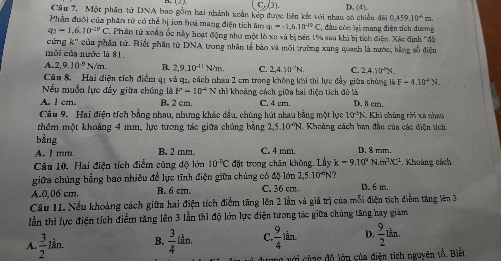 C. (3).
B. (2). D. (4).
Câu 7. Một phân tử DNA bao gồm hai nhánh xoắn kép được liên kết với nhau có chiều dài 0,459.10^(-6)m.
Phần đuôi của phân tử có thể bị ion hoá mang điện tích âm q_1=-1,6.10^(-19)C ,, đầu còn lại mang điện tích dương
q_2=1,6.10^(-19)C. Phân tử xoắn ốc này hoạt động như một lò xo và bị nén 1% sau khi bị tích điện. Xác định “độ
cứng k" của phân tử. Biết phân tử DNA trong nhân tế bào và môi trường xung quanh là nước; hằng số điện
môi của nước là 81.
A. 2,9.10^(-9)N/m. B. 2,9.10^(-11)N/m. C. 2,4.10^(-7)N.
C. 2,4.10^(-9)N.
Câu 8. Hai điện tích điểm q1 và q2, cách nhau 2 cm trong không khí thì lực đầy giữa chúng là F=4.10^(-4)N.
Nếu muốn lực đầy giữa chúng là F'=10^(-4)N thì khoảng cách giữa hai điện tích đó là
A. 1 cm. B. 2 cm. C. 4 cm. D. 8 cm.
Câu 9. Hai điện tích bằng nhau, nhưng khác dấu, chúng hút nhau bằng một lực 10^(-5)N. Khi chúng rời xa nhau
thêm một khoảng 4 mm, lực tương tác giữa chúng bằng 2,5.10^(-6)N T. Khoảng cách ban đầu của các điện tích
bằng
A. 1 mm. B. 2 mm. C. 4 mm. D. 8 mm.
Câu 10. Hai điện tích điểm cùng độ lớn 10^(-9)C đặt trong chân không. Lấy k=9.10^9N.m^2/C^2. Khoảng cách
giữa chúng bằng bao nhiêu để lực tĩnh điện giữa chúng có độ lớn 2,5.10^(-6)N ?
A.0,06 cm.
B. 6 cm. C. 36 cm. D. 6 m.
Câu 11. Nếu khoảng cách giữa hai điện tích điểm tăng lên 2 lần và giá trị của mỗi điện tích điểm tăng lên 3
lần thì lực điện tích điểm tăng lên 3 lần thì độ lớn lực điện tương tác giữa chúng tăng hay giảm
A.  3/2  lần.
B.  3/4 lan.
C  9/4 lan.
D.  9/2 lan.
ượng với cùng độ lớn của điện tích nguyên tố. Biết