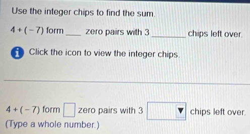 Use the integer chips to find the sum.
4+(-7) form _zero pairs with 3 _chips left over. 
Click the icon to view the integer chips.
4+(-7) form □ zero pairs with 3 1112 chips left over. 
(Type a whole number.)