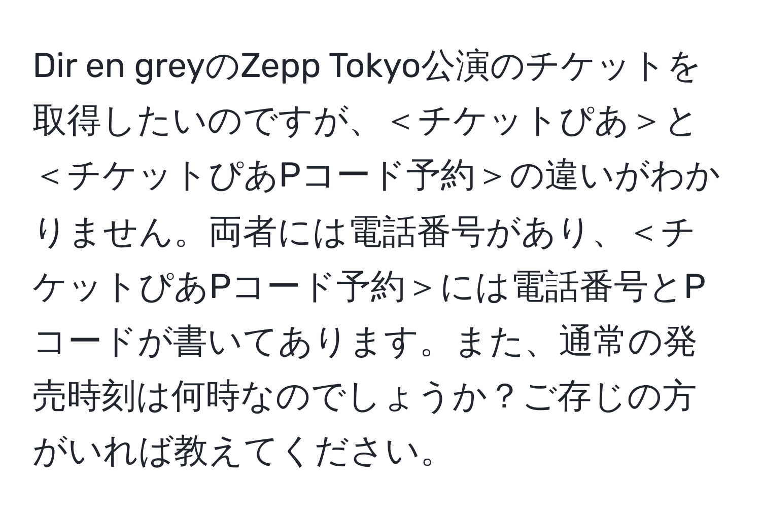 Dir en greyのZepp Tokyo公演のチケットを取得したいのですが、＜チケットぴあ＞と＜チケットぴあPコード予約＞の違いがわかりません。両者には電話番号があり、＜チケットぴあPコード予約＞には電話番号とPコードが書いてあります。また、通常の発売時刻は何時なのでしょうか？ご存じの方がいれば教えてください。