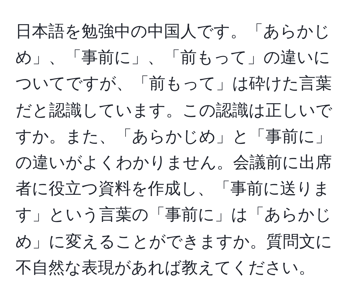 日本語を勉強中の中国人です。「あらかじめ」、「事前に」、「前もって」の違いについてですが、「前もって」は砕けた言葉だと認識しています。この認識は正しいですか。また、「あらかじめ」と「事前に」の違いがよくわかりません。会議前に出席者に役立つ資料を作成し、「事前に送ります」という言葉の「事前に」は「あらかじめ」に変えることができますか。質問文に不自然な表現があれば教えてください。