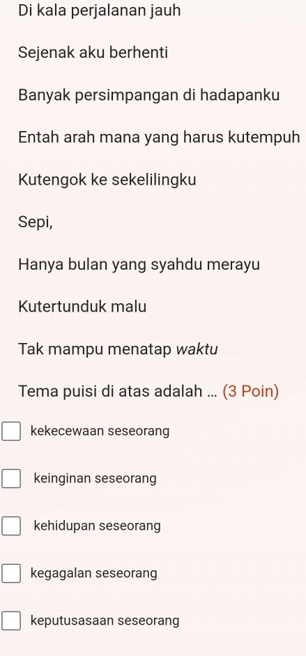 Di kala perjalanan jauh
Sejenak aku berhenti
Banyak persimpangan di hadapanku
Entah arah mana yang harus kutempuh
Kutengok ke sekelilingku
Sepi,
Hanya bulan yang syahdu merayu
Kutertunduk malu
Tak mampu menatap waktu
Tema puisi di atas adalah ... (3 Poin)
kekecewaan seseorang
keinginan seseorang
kehidupan seseorang
kegagalan seseorang
keputusasaan seseorang