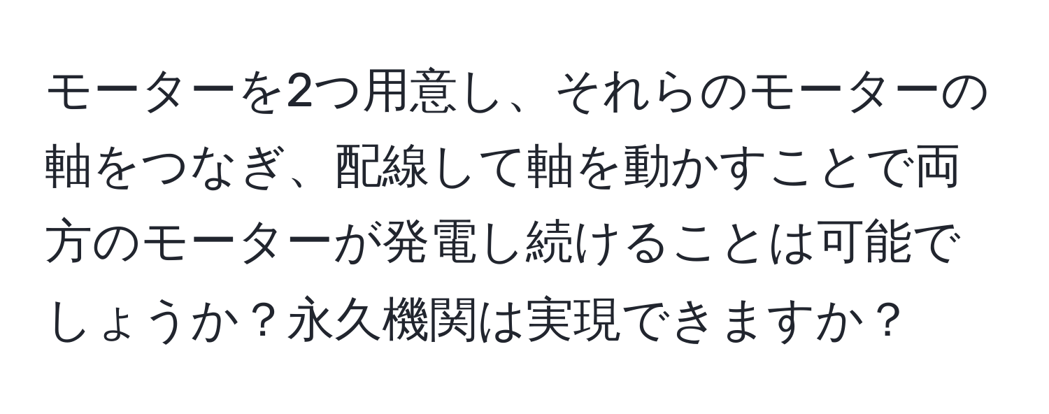 モーターを2つ用意し、それらのモーターの軸をつなぎ、配線して軸を動かすことで両方のモーターが発電し続けることは可能でしょうか？永久機関は実現できますか？