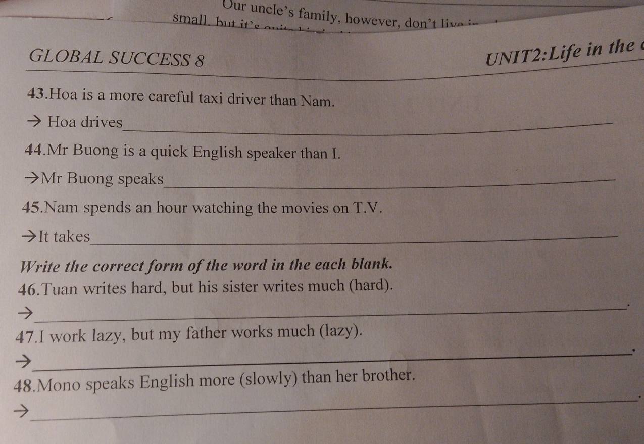 Our u n cle's ami h w l 
small. b ' 
GLOBAL SUCCESS 8 
UNIT2:Life in the 
43.Hoa is a more careful taxi driver than Nam. 
Hoa drives_ 
44.Mr Buong is a quick English speaker than I. 
→ Mr Buong speaks_ 
45.Nam spends an hour watching the movies on T.V. 
It takes_ 
Write the correct form of the word in the each blank. 
46.Tuan writes hard, but his sister writes much (hard). 
_ 
47.I work lazy, but my father works much (lazy). 
_. 
_ 
48.Mono speaks English more (slowly) than her brother.