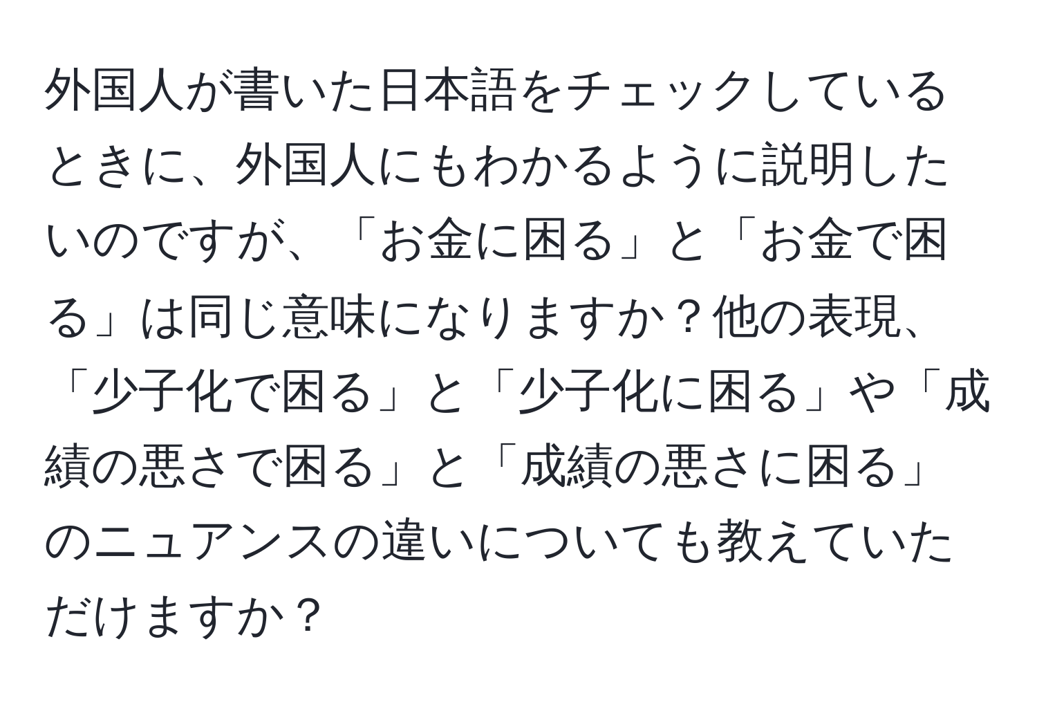 外国人が書いた日本語をチェックしているときに、外国人にもわかるように説明したいのですが、「お金に困る」と「お金で困る」は同じ意味になりますか？他の表現、「少子化で困る」と「少子化に困る」や「成績の悪さで困る」と「成績の悪さに困る」のニュアンスの違いについても教えていただけますか？