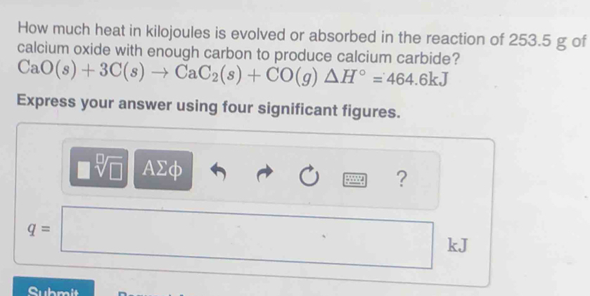 How much heat in kilojoules is evolved or absorbed in the reaction of 253.5 g of 
calcium oxide with enough carbon to produce calcium carbide?
CaO(s)+3C(s)to CaC_2(s)+CO(g)△ H°=464.6kJ
Express your answer using four significant figures.
sqrt[□]() = AΣφ
?
q=
kJ
Submit