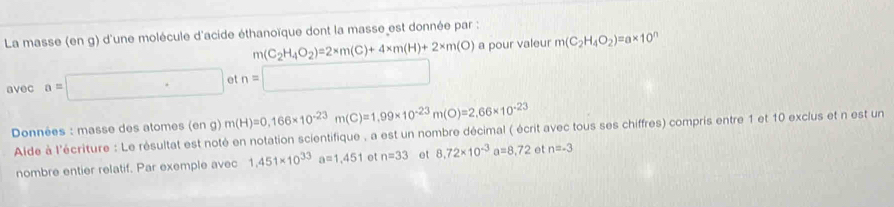 La masse (en g) d'une molécule d'acide éthanoïque dont la masse est donnée par : 
a pour valeur m(C_2H_4O_2)=a* 10^n
avec a=□ ott
Données : masse des atomes (en g) m(H)=0,166* 10^(-23)m(C)=1,99* 10^(-23)m(O)=2,66* 10^(-23)
Aide à l'écriture : Le résultat est noté en notation scientifique , a est un nombre décimal ( écrit avec tous ses chiffres) compris entre 1 et 10 exclus et n est un 
nombre entier relatif. Par exemple avec 1.451* 10^(33)a=1.451 et n=33 et 8.72* 10^(-3)a=8.72 et n=-3