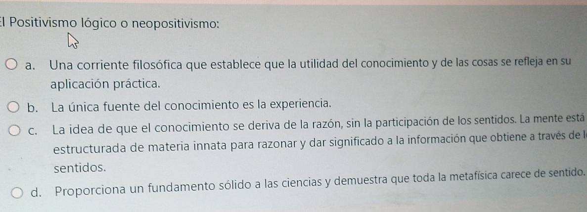 El Positivismo lógico o neopositivismo:
a. Una corriente filosófica que establece que la utilidad del conocimiento y de las cosas se refleja en su
aplicación práctica.
b. La única fuente del conocimiento es la experiencia.
c. La idea de que el conocimiento se deriva de la razón, sin la participación de los sentidos. La mente está
estructurada de materia innata para razonar y dar significado a la información que obtiene a través de la
sentidos.
d. Proporciona un fundamento sólido a las ciencias y demuestra que toda la metafísica carece de sentido.