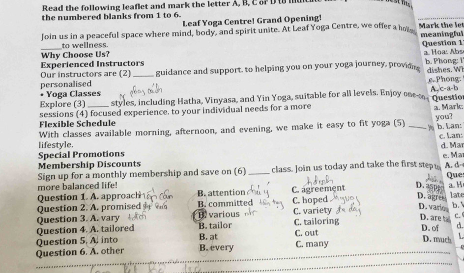 Read the following leaflet and mark the letter A, B, C or D to mu
the numbered blanks from 1 to 6.
Leaf Yoga Centre! Grand Opening!
Join us in a peaceful space where mind, body, and spirit unite. At Leaf Yoga Centre, we offer a holist Mark the let
to wellness. meaningful
_Why Choose Us? Question 1
a. Hoa: Abs
Experienced Instructors b. Phong: I
Our instructors are (2) guidance and support. to helping you on your yoga journey, providing
personalised _dishes. Wh
e. Phong:
A. c-a-b
0 Yoga Classes
Explore (3) styles, including Hatha, Vinyasa, and Yin Yoga, suitable for all levels. Enjoy one-on- Questio
sessions (4) focused experience. to your individual needs for a more
a. Mark:
Flexible Schedule
With classes available morning, afternoon, and evening, we make it easy to fit yoga (5) _yo you? b. Lan:
c. Lan:
lifestyle. d. Mar
Special Promotions
Membership Discounts e. Ma
Sign up for a monthly membership and save on (6) _class. Join us today and take the first step t A. d-
Que
more balanced life! D. aspe
Question 1. A. approach B. attention C. agreement a. H late
Question 2. A. promised B. committed C. hoped
D. agree
Question 3. A. vary B. various C. variety
D. variou
b. 1
D. are tal C.
Question 4. A. tailored B. tailor C. tailoring D. of d.
Question 5. A. into B. at C. out
D. much L
Question 6. A. other B. every C. many