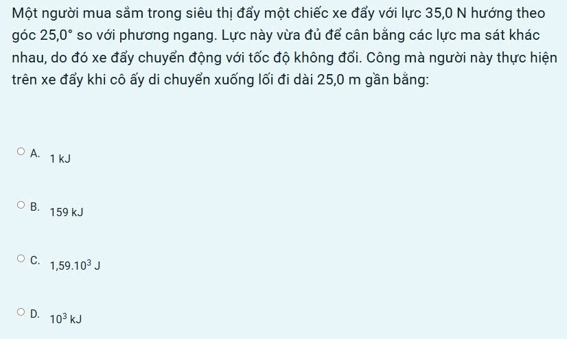 Một người mua sắm trong siêu thị đẩy một chiếc xe đẩy với lực 35, 0 N hướng theo
góc 25, 0° so với phương ngang. Lực này vừa đủ để cân bằng các lực ma sát khác
nhau, do đó xe đẩy chuyển động với tốc độ không đổi. Công mà người này thực hiện
trên xe đẩy khi cô ấy di chuyển xuống lối đi dài 25,0 m gần bằng:
A. 1 kJ
B. 159 kJ
C. 1,59.10^3J
D. 10^3kJ