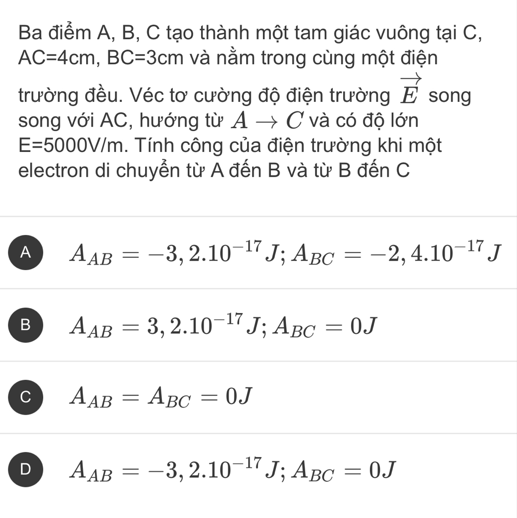 Ba điểm A, B, C tạo thành một tam giác vuông tại C,
AC=4cm, BC=3cm và nằm trong cùng một điện
trường đều. Véc tơ cường độ điện trường vector E song
song với AC, hướng từ Á Ato C 7 và có độ lớn
E=5000V/m. Tính công của điện trường khi một
electron di chuyển từ A đến B và từ B đến C
A A_AB=-3, 2.10^(-17)J; A_BC=-2,4.10^(-17)J
B A_AB=3,2.10^(-17)J; A_BC=0J
C A_AB=A_BC=0J
D A_AB=-3,2.10^(-17)J; A_BC=0J