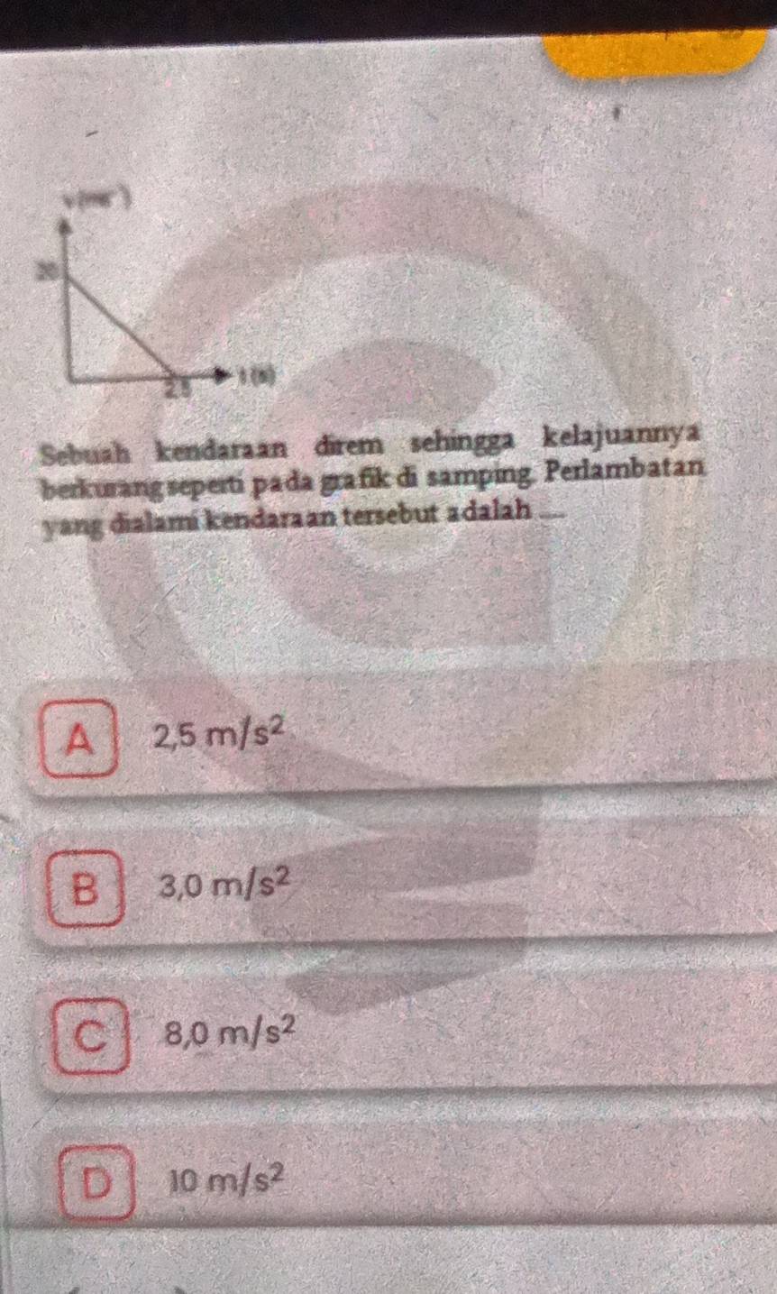 Sebuah kendaraan direm sehingga kelajuannya
berkurang seperti pada grafik di samping. Perlambatan
yang dialami kendaraan tersebut adalah
A 2,5m/s^2
B 3,0m/s^2
C 8,0m/s^2
D 10m/s^2