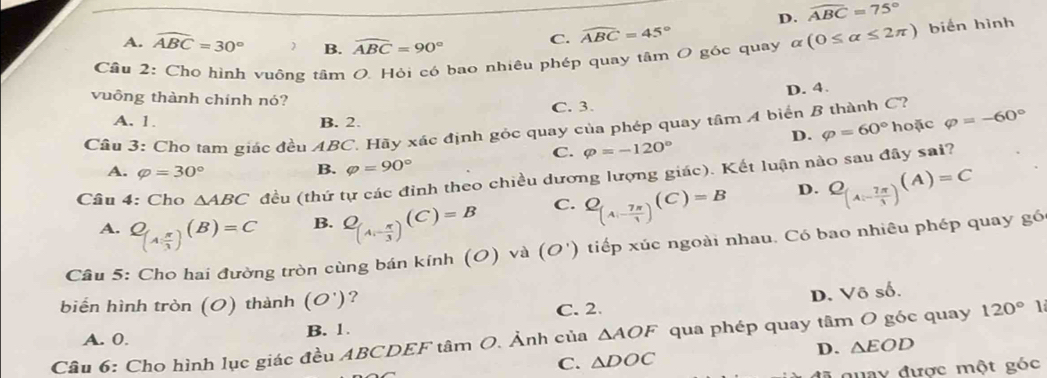 D. widehat ABC=75°
A. widehat ABC=30° B. widehat ABC=90° C. widehat ABC=45°
Cầu 2: Cho hình vuông tâm O. Hỏi có bao nhiêu phép quay tâm O góc quay alpha (0≤ alpha ≤ 2π ) biến hình
vuông thành chính nó?
D. 4.
A. 1. B. 2. C. 3.
D. varphi =60° hoặc varphi =-60°
Câu 3: Cho tam giác đều ABC. Hãy xác định gỏc quay của phép quay tâm 4 biển B thành C?
C. varphi =-120°
A. varphi =30° B. varphi =90°
Câu 4: Cho △ ABC đều (thứ tự các đỉnh theo chiều dương lượng giác). Kết luận nào sau đây sai?
A. C_(A, π /3 )( (B)=C B. Q_(A,- π /3 )(C)=B C. Q_(A_- 7π /1 )(C)=B D. Q_(Ai- 7π /3 )(A)=C
Cầu 5: Cho hai đường tròn cùng bán kính (O) và (O') tiếp xúc ngoài nhau. Có bao nhiêu phép quay gó
biển hình tròn (O) thành (O') ?
C. 2. D. Vô số.
A. 0. B. 1.
Câu 6: Cho hình lục giác đều ABCDEF tâm O. Ảnh của △ AOF qua phép quay tâm O góc quay 120°
D. △ EOD
C. △ DOC
đà quay được một góc