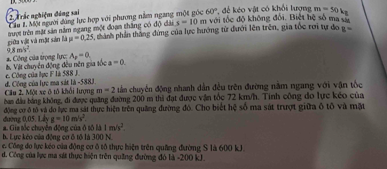 3000
2. Trắc nghiệm đúng sai
Câu 1. Một người dùng lực hợp với phương nằm ngang một góc 60° để kéo vật có khối lượng m=50kg
trượt trên mặt sản nằm ngang một đoạn thắng có độ dài s=10m với tốc độ không đổi. Biết hệ số ma sát
giữa vật và mặt sản là mu =0,25 , thành phần thắng đứng của lực hướng từ dưới lên trên, gia tốc rơi tự do g=
9,8m/s^2.
a. Công của trọng lực: A_p=0.
b. Vật chuyên động đều nên gia tốc a=0.
c. Công của lực F là 588 J.
d. Công của lực ma sát là -588J.
Câu 2. Một xe ô tô khối lượng m=2 tần chuyển động nhanh dần đều trên đường nằm ngang với vận tốc
ban đầu bằng không, đi được quãng đường 200 m thì đạt được vận tốc 72 km/h. Tính công do lực kéo của
động cơ ô tổ và do lực ma sát thực hiện trên quãng đường đó. Cho biết hệ số ma sát trượt giữa ô tô và mặt
đường 0,05. Lấy g=10m/s^2.
a. Gia tốc chuyển động của ô tô là 1m/s^2.
b. Lực kéo của động cơ ô tô là 300 N.
c. Công do lực kéo của động cơ ô tô thực hiện trên quâng đường S là 600 kJ.
d. Công của lực ma sát thực hiện trên quãng đường đó là - 200 kJ.