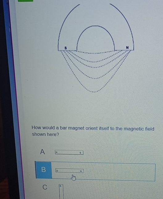 How would a bar magnet orient itself to the magnetic field 
shown here? 
A N s 
B s N 
C