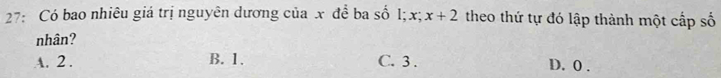 27: Có bao nhiêu giá trị nguyên dương của x để ba số l; x; x+2 theo thứ tự đó lập thành một cấp số
nhân?
A. 2. B. 1. C. 3. D. 0.