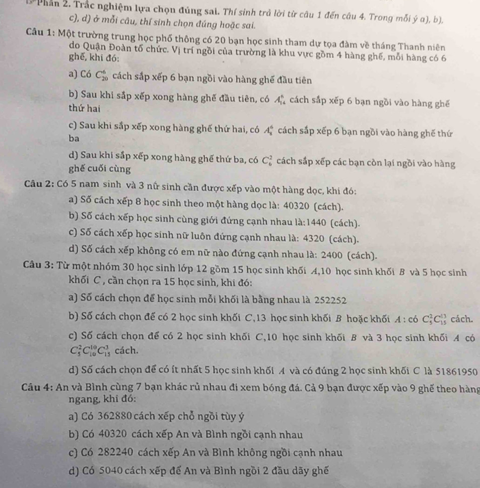 Phần 2. Trắc nghiệm lựa chọn đúng sai. Thí sinh trả lời từ câu 1 đến câu 4. Trong mỗi ý a), b),
c), d) ở mỗi câu, thí sinh chọn đúng hoặc sai.
Câu 1: Một trường trung học phố thông có 20 bạn học sinh tham dự tọa đàm về tháng Thanh niên
do Quận Đoàn tổ chức. Vị trí ngồi của trường là khu vực gồm 4 hàng ghế, mỗi hàng có 6
ghế, khi đó:
a) Có C_(20)^6 cách sắp xếp 6 bạn ngồi vào hàng ghế đầu tiên
b) Sau khi sắp xếp xong hàng ghế đầu tiên, có A_(14)^6 cách sắp xếp 6 bạn ngồi vào hàng ghế
thứ hai
c) Sau khi sắp xếp xong hàng ghế thứ hai, có A_8^6 cách sắp xếp 6 bạn ngồi vào hàng ghế thứ
ba
d) Sau khi sắp xếp xong hàng ghế thứ ba, có C_6^2 cách sắp xếp các bạn còn lại ngồi vào hàng
ghế cuối cùng
Câu 2: Có 5 nam sinh và 3 nữ sinh cần được xếp vào một hàng dọc, khi đó:
a) Số cách xếp 8 học sinh theo một hàng dọc là: 40320 (cách).
b) Số cách xếp học sinh cùng giới đứng cạnh nhau là:14 40 (cách).
c) Số cách xếp học sinh nữ luôn đứng cạnh nhau là: 4320 (cách).
d) Số cách xếp không có em nữ nào đứng cạnh nhau là: 2400 (cách).
Câu 3: Từ một nhóm 30 học sinh lớp 12 gồm 15 học sinh khối A,10 học sinh khối B và 5 học sinh
khối C , cần chọn ra 15 học sinh, khi đó:
a) Số cách chọn để học sinh mỗi khối là bằng nhau là 252252
b) Số cách chọn đế có 2 học sinh khối C, 13 học sinh khối B hoặc khối A:c6 C_5^2C_(15)^(13) cách.
c) Số cách chọn để có 2 học sinh khối C,10 học sinh khối B và 3 học sinh khối A có
C_5^2C_(10)^(10)C_(15)^3 cách.
d) Số cách chọn để có ít nhất 5 học sinh khối A và có đúng 2 học sinh khối C là 51861950
Câu 4: An và Bình cùng 7 bạn khác rủ nhau đi xem bóng đá. Cả 9 bạn được xếp vào 9 ghế theo hàng
ngang, khi đó:
a) Có 362880 cách xếp chỗ ngồi tùy ý
b) Có 40320 cách xếp An và Bình ngồi cạnh nhau
c) Có 282240 cách xếp An và Bình không ngồi cạnh nhau
d) Có 5040 cách xếp để An và Bình ngồi 2 đầu dãy ghế