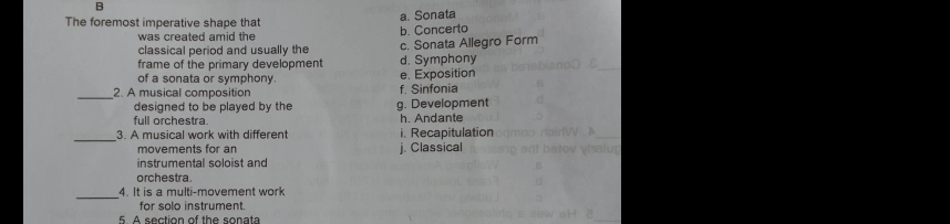 The foremost imperative shape that
a. Sonata
was created amid the b. Concerto
classical period and usually the c. Sonata Allegro Form
frame of the primary development d. Symphony
of a sonata or symphony. e. Exposition
_
2. A musical composition f. Sinfonia
designed to be played by the g. Development
full orchestra. h. Andante
_3. A musical work with different i. Recapitulation
movements for an j. Classical
instrumental soloist and
orchestra.
_4. It is a multi-movement work
for solo instrument.
5. A section of the sonata