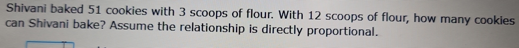 Shivani baked 51 cookies with 3 scoops of flour. With 12 scoops of flour, how many cookies 
can Shivani bake? Assume the relationship is directly proportional.