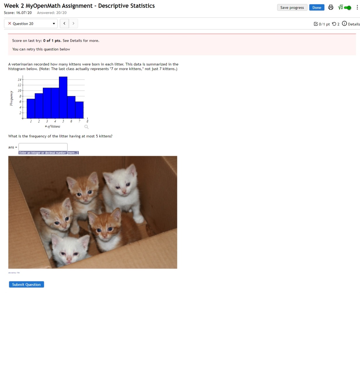 Week 2 MyOpenMath Assignment - Descriptive Statistics Save progress Done sqrt(0) 
Score: 16.07/20 Answered: 20/20 
× Question 20 < > 0/1 pt つ 2 ⓘ Details 
Score on last try: 0 of 1 pts. See Details for more. 
You can retry this question below 
A veterinarian recorded how many kittens were born in each litter. This data is summarized in the 
histogram below. (Note: The last class actually represents "7 or more kittens," not just 7 kittens.) 
What is the frequency of the litter having at most 5 kittens?
ans=□ □  
Submit Question