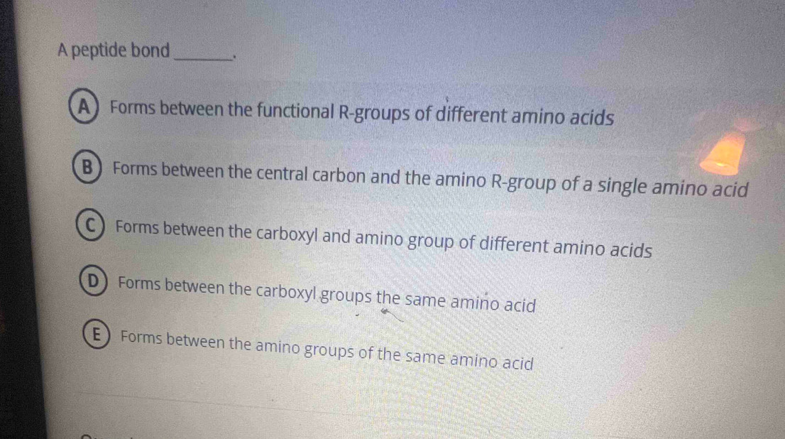 A peptide bond _、.
A) Forms between the functional R-groups of different amino acids
B) Forms between the central carbon and the amino R-group of a single amino acid
C Forms between the carboxyl and amino group of different amino acids
D Forms between the carboxyl groups the same amino acid
E Forms between the amino groups of the same amino acid