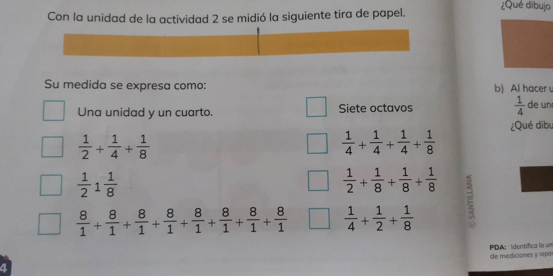 ¿Qué dibujo 
Con la unidad de la actividad 2 se midió la siguiente tira de papel. 
Su medida se expresa como: b) Al hacer 
Una unidad y un cuarto. Siete octavos  1/4  de un 
¿Qué dibu
 1/2 + 1/4 + 1/8 
 1/4 + 1/4 + 1/4 + 1/8 
 1/2 1 1/8 
 1/2 + 1/8 + 1/8 + 1/8  E
 8/1 + 8/1 + 8/1 + 8/1 + 8/1 + 8/1 + 8/1 + 8/1 
 1/4 + 1/2 + 1/8 
PDA: : Identifica la un 
de mediciones y repar 
a