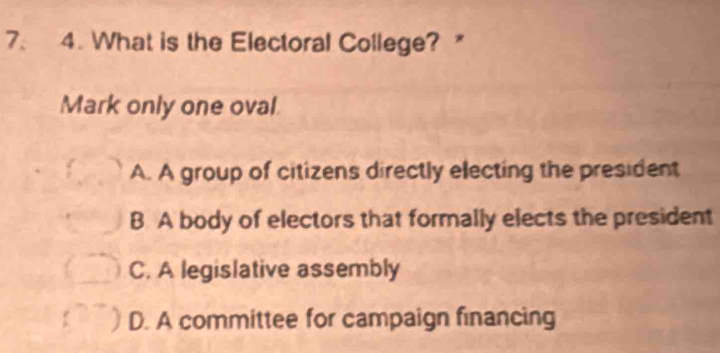 What is the Electoral College? 
Mark only one oval
A. A group of citizens directly electing the president
B A body of electors that formally elects the president
C. A legislative assembly
D. A committee for campaign financing