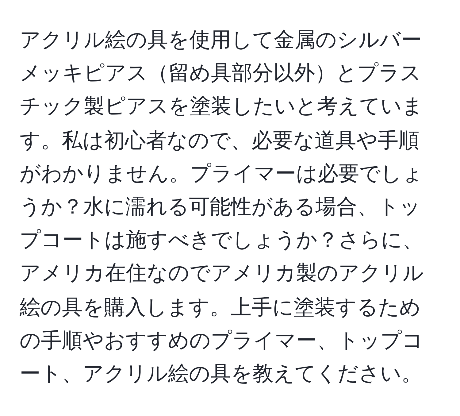 アクリル絵の具を使用して金属のシルバーメッキピアス留め具部分以外とプラスチック製ピアスを塗装したいと考えています。私は初心者なので、必要な道具や手順がわかりません。プライマーは必要でしょうか？水に濡れる可能性がある場合、トップコートは施すべきでしょうか？さらに、アメリカ在住なのでアメリカ製のアクリル絵の具を購入します。上手に塗装するための手順やおすすめのプライマー、トップコート、アクリル絵の具を教えてください。