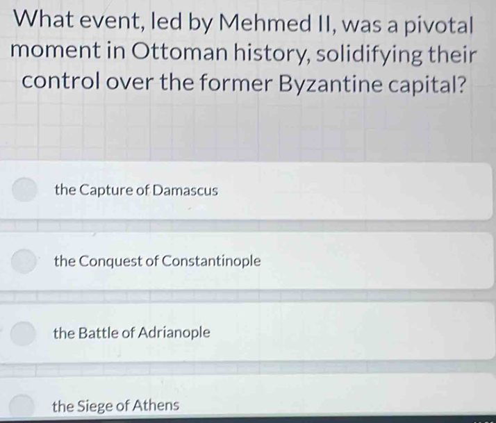 What event, led by Mehmed II, was a pivotal
moment in Ottoman history, solidifying their
control over the former Byzantine capital?
the Capture of Damascus
the Conquest of Constantinople
the Battle of Adrianople
the Siege of Athens