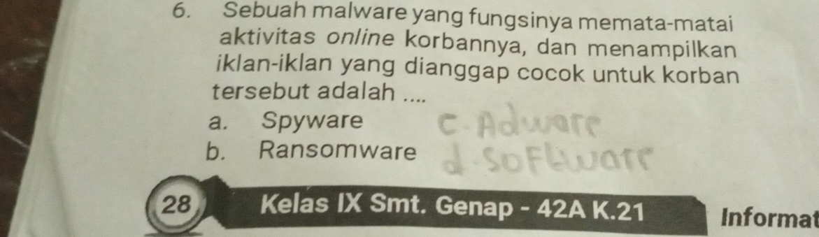 Sebuah malware yang fungsinya memata-matai
aktivitas online korbannya, dan menampilkan
iklan-iklan yang dianggap cocok untuk korban
tersebut adalah ....
a. Spyware
b. Ransomware
28 Kelas IX Smt. Genap - 42A K. 21
Informat