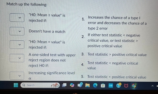 Match up the following:
'H0: Mean ≤ value" is Increases the chance of a type I
1.
rejected if: error and decreases the chance of a
type 2 error
Doesn't have a match If either test statistic < negative
2.
''H0: Mean = value'' is critical  value, or test statistic >
rejected if: positive critical value
A one-sided test with upper 3. Test statistic > positive critical value
reject region does not Test statistic < negative critical
4.
reject H0 if: value
Increasing significance level
α
 5. Test statistic < positive critical value
Search