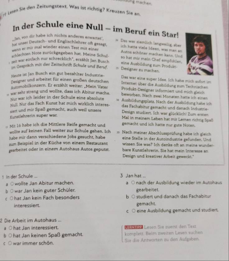 moung machen.
19 Lesen Sie den Zeitungstext. Was ist richtig? Kreuzen Sie an.
In der Schule eine Null - im Beruf ein Star!
Jan, von dir habe ich nichts anderes erwartet',
Das war ziemlich langweilig, aber
hat unser Deutsch- und Englischlehrer oft gesagt. ich hatte viele Ideen, was man an
wenn er mir mal wieder einen Test mit einer
Autos schöner machen kann. Und
schlechten Note zurückgegeben hat. Meine Schul so hat mir mein Chef empfohlen.
zeit war einfach nur schrecklich", erzählt Jan Busch eine Ausbildung zum Produkt-
im Gespräch mit der Zeitschrift Schule und Beruf. :s Designer zu machen.
Heute ist Jan Busch ein gut bezahlter Industrie-
Das war eine super Idee. Ich habe mich sofort im
Designer und arbeitet für einen großen deutschen Internet über die Ausbildung zum Technischen
Automobilkonzern. Er erzählt weiter: „Mein Vater Produkt-Designer informiert und mich gleich
war sehr streng und wollte, dass ich Abitur mache beworben, Nach zwei Monaten hatte ich einen
Nur war ich leider in der Schule eine absolute 1 Ausbildungsplatz, Nach der Ausbildung habe ich
Null. Nur das Fach Kunst hat mich wirklich interes- das Fachabitur gemacht und danach Industrie-
siert und mir Spaß gemacht, auch weil unsere Design studiert. Ich war glücklich! Zum ersten
Kunstlehrerin super war.
Mal in meinem Leben hat mir Lernen richtig Spaß
Mit 16 habe ich die Mittlere Reife gemacht und gemacht und ich hatte nur gute Noten.
wollte auf keinen Fall weiter zur Schule gehen. Ich  Nach meiner Abschlussprüfung habe ich gleich
habe mir dann verschiedene Jobs gesucht, habe eine Stelle in der Autoindustrie gefunden. Und
zum Beispiel in der Küche von einem Restaurant wissen Sie was? Ich denke oft an meine wunder-
gearbeitet oder in einem Autohaus Autos geputzt. bare Kunstlehrerin. Sie hat mein Interesse an
Design und kreativer Arbeit geweckt."
1 In der Schule ...
3 Jan hat ...
○ wollte Jan Abitur machen. a ○ nach der Ausbildung wieder im Autohaus
war Jan kein guter Schüler. gearbeitet.
hat Jan kein Fach besonders b studiert und danach das Fachabitur
interessiert. gemacht.
C eine Ausbildung gemacht und studiert.
2 Die Arbeit im Autohaus ...
hat Jan interessiert. Le   Lesen Sie zuerst den Text
hat Jan keinen Spaß gemacht. komplett. Beim zweiten Lesen suchen
war immer schön. Sie die Antworten zu den Aufgaben