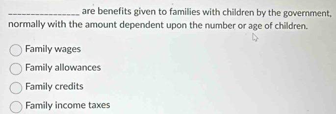 are benefits given to families with children by the government,
normally with the amount dependent upon the number or age of children.
Family wages
Family allowances
Family credits
Family income taxes