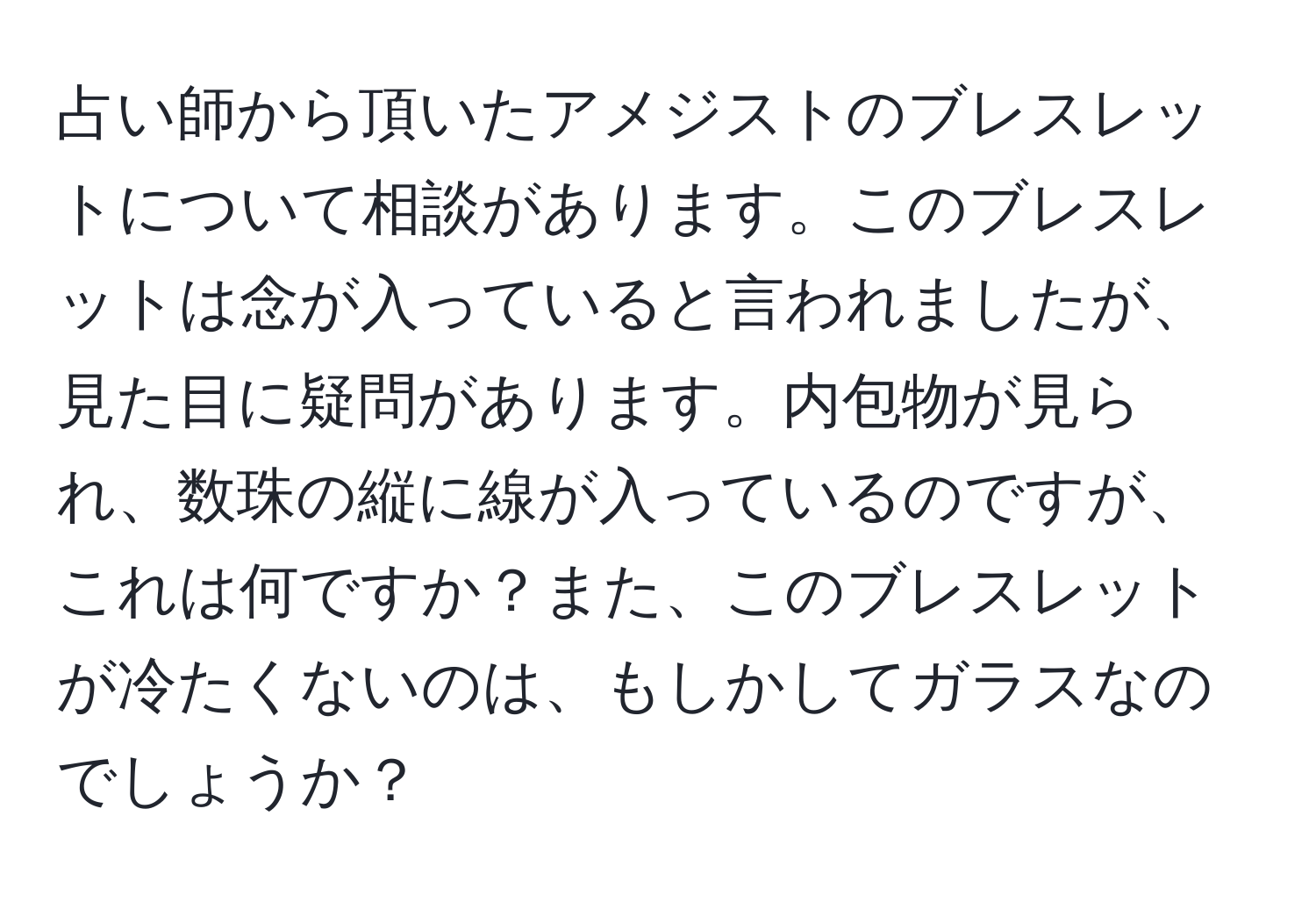 占い師から頂いたアメジストのブレスレットについて相談があります。このブレスレットは念が入っていると言われましたが、見た目に疑問があります。内包物が見られ、数珠の縦に線が入っているのですが、これは何ですか？また、このブレスレットが冷たくないのは、もしかしてガラスなのでしょうか？