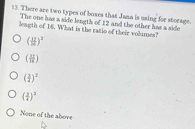 There are two types of boxes that Jana is using for storage.
The one has a side length of 12 and the other has a side
length of 16. What is the ratio of their volumes?
( 12/16 )^2
( 12/16 )
( 3/4 )^2
( 3/4 )^3
None of the above