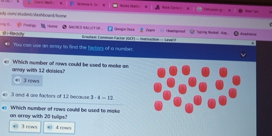 Dö, 1 Zearn Math Science 6: Sc X Rocks Statio Rock Cycle In Extrusive igr:
Mow Tab
ady.com/student/dashboard/home
ing G... Prodigy Home SACRED VALLEY OF. Google Docs Zearn Headsprout Typing Rocket - Key... Acadience
i-Ready Greatest Common Factor (GCF) — Instruction — Level F ×
You can use an array to find the factors of a number.
Which number of rows could be used to make an
array with 12 daisies?
3 rows
3 and 4 are factors of 12 because 3· 4=12. 
Which number of rows could be used to make
an array with 20 tulips?
(( 3 rows 4 rows