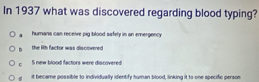 In 1937 what was discovered regarding blood typing?
a humans can receive pig blood safely in an emergency
b the Rh factor was discovered
C 5 new blood factors were discovered
d it became possible to individually identify human blood, linking it to one specific person