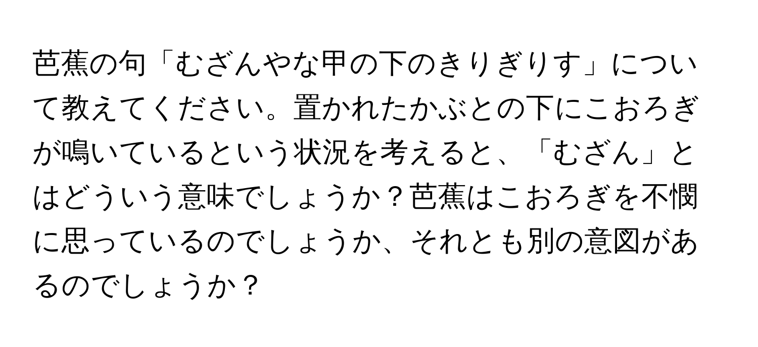 芭蕉の句「むざんやな甲の下のきりぎりす」について教えてください。置かれたかぶとの下にこおろぎが鳴いているという状況を考えると、「むざん」とはどういう意味でしょうか？芭蕉はこおろぎを不憫に思っているのでしょうか、それとも別の意図があるのでしょうか？