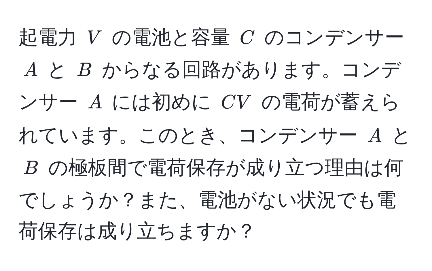 起電力 ( V ) の電池と容量 ( C ) のコンデンサー ( A ) と ( B ) からなる回路があります。コンデンサー ( A ) には初めに ( CV ) の電荷が蓄えられています。このとき、コンデンサー ( A ) と ( B ) の極板間で電荷保存が成り立つ理由は何でしょうか？また、電池がない状況でも電荷保存は成り立ちますか？