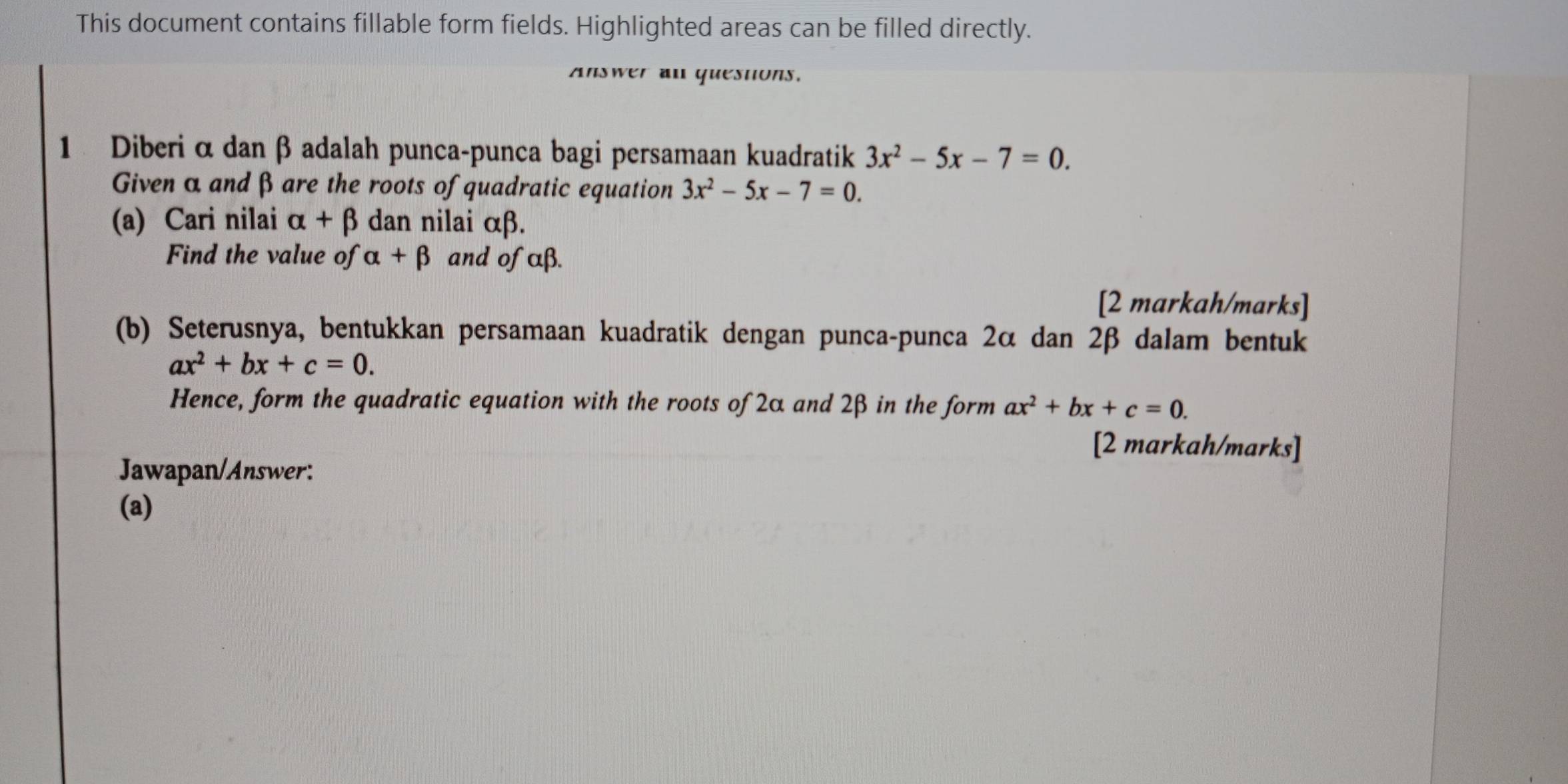 This document contains fillable form fields. Highlighted areas can be filled directly. 
Answer an quesnons. 
1 Diberi α danβ adalah punca-punca bagi persamaan kuadratik 3x^2-5x-7=0. 
Given α and β are the roots of quadratic equation 3x^2-5x-7=0. 
(a) Cari nilai alpha +beta dan nilai αβ. 
Find the value of alpha +beta and of αβ. 
[2 markah/marks] 
(b) Seterusnya, bentukkan persamaan kuadratik dengan punca-punca 2α dan 2β dalam bentuk
ax^2+bx+c=0. 
Hence, form the quadratic equation with the roots of 2α and 2β in the form ax^2+bx+c=0. 
[2 markah/marks] 
Jawapan/Answer: 
(a)