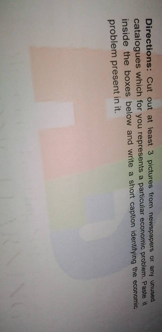 Directions: Cut out at least 3 pictures from newspapers or any unused 
catalogues which for you represents a particular economic problem. Paste it 
inside the boxes below and write a short caption identifying the economic 
problem present in it.