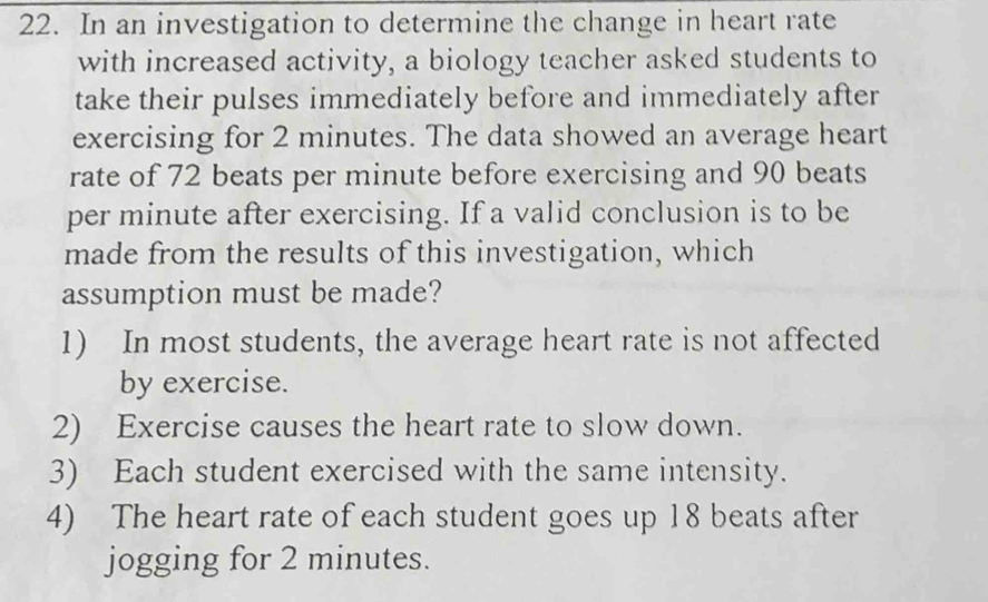 In an investigation to determine the change in heart rate
with increased activity, a biology teacher asked students to
take their pulses immediately before and immediately after
exercising for 2 minutes. The data showed an average heart
rate of 72 beats per minute before exercising and 90 beats
per minute after exercising. If a valid conclusion is to be
made from the results of this investigation, which
assumption must be made?
1) In most students, the average heart rate is not affected
by exercise.
2) Exercise causes the heart rate to slow down.
3) Each student exercised with the same intensity.
4) The heart rate of each student goes up 18 beats after
jogging for 2 minutes.