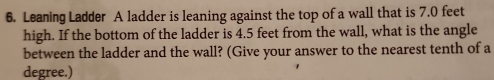 Leaning Ladder A ladder is leaning against the top of a wall that is 7.0 feet
high. If the bottom of the ladder is 4.5 feet from the wall, what is the angle 
between the ladder and the wall? (Give your answer to the nearest tenth of a
degree.)