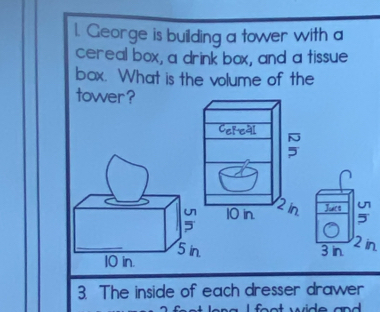 George is building a tower with a 
cereal box, a drink box, and a tissue 
box. What is the volume of the 
towver ? 
Juart :
3 in 2 in. 
3. The inside of each dresser drawer 
L feat wide and